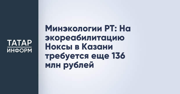Минэкологии РТ: На экореабилитацию Ноксы в Казани требуется еще 136 млн рублей