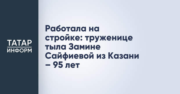 Работала на стройке: труженице тыла Замине Сайфиевой из Казани – 95 лет