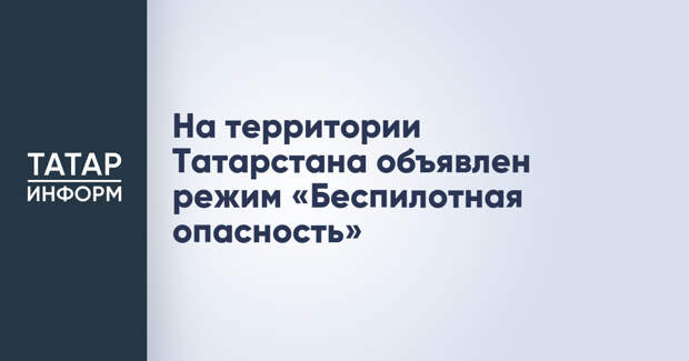 На территории Татарстана объявлен режим «Беспилотная опасность»