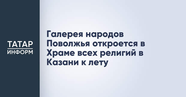 Галерея народов Поволжья откроется в Храме всех религий в Казани к лету