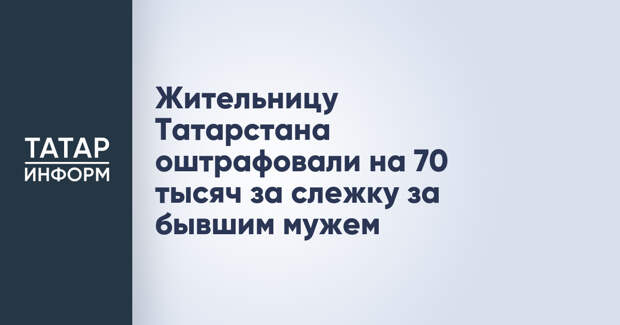 Жительницу Татарстана оштрафовали на 70 тысяч за слежку за бывшим мужем