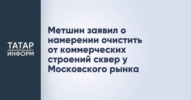 Метшин заявил о намерении очистить от коммерческих строений сквер у Московского рынка