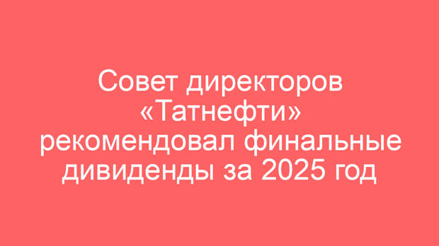 Совет директоров «Татнефти» рекомендовал финальные дивиденды за 2025 год