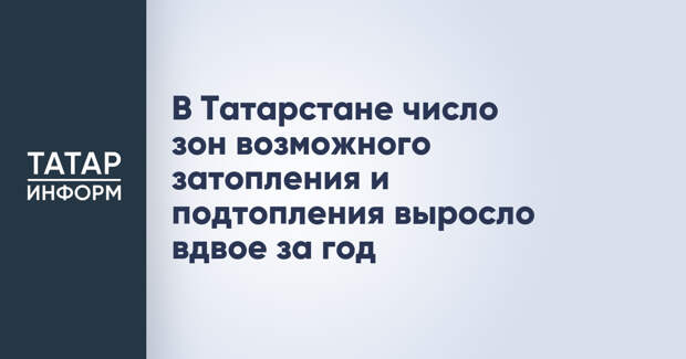 В Татарстане число зон возможного затопления и подтопления выросло вдвое за год