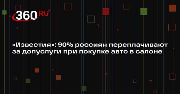 «Известия»: 90% россиян переплачивают за допуслуги при покупке авто в салоне