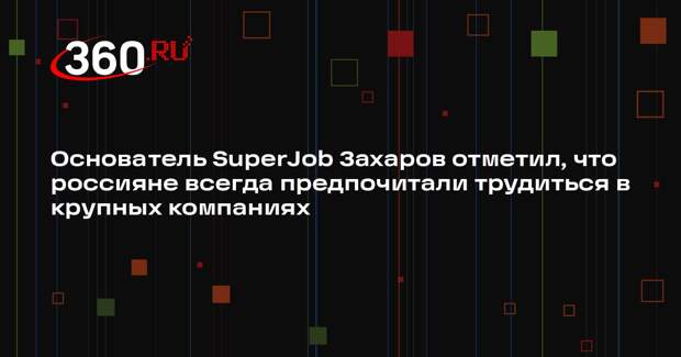 Основатель SuperJob Захаров отметил, что россияне всегда предпочитали трудиться в крупных компаниях