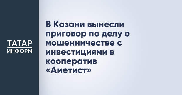 В Казани вынесли приговор по делу о мошенничестве с инвестициями в кооператив «Аметист»