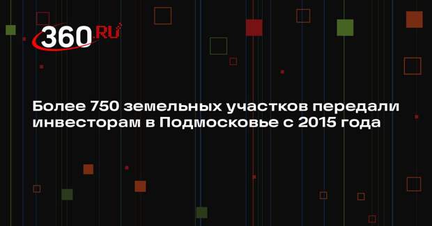 Более 750 земельных участков передали инвесторам в Подмосковье с 2015 года