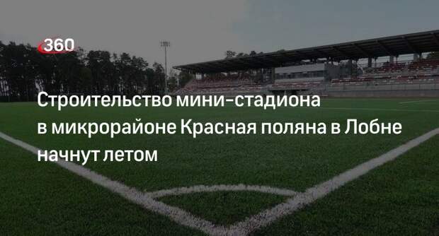Строительство мини-стадиона в микрорайоне Красная поляна в Лобне начнут летом
