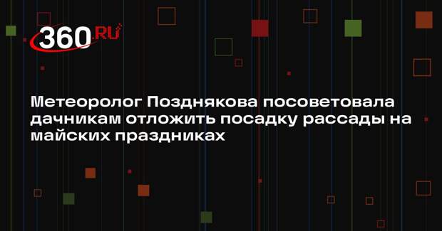 Метеоролог Позднякова посоветовала дачникам отложить посадку рассады на майских праздниках