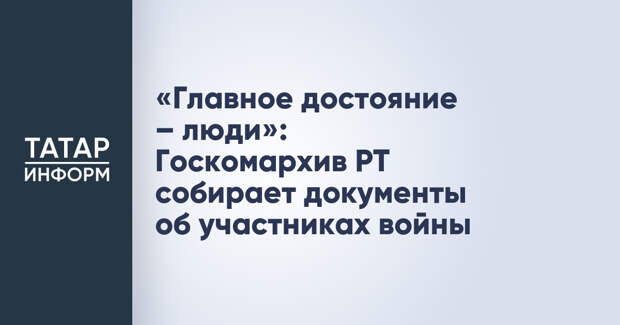 «Главное достояние – люди»: Госкомархив РТ собирает документы об участниках войны