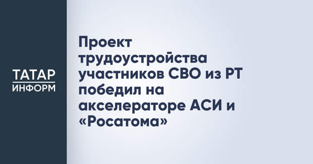Проект трудоустройства участников СВО из РТ победил на акселераторе АСИ и «Росатома»