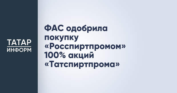 ФАС одобрила покупку «Росспиртпромом» 100% акций «Татспиртпрома»