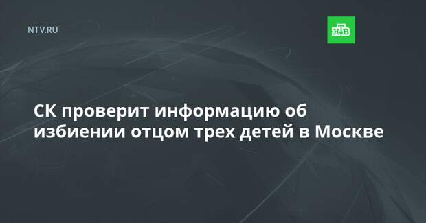 СК проверит информацию об избиении отцом трех детей в Москве