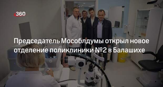 Председатель Мособлдумы открыл новое отделение поликлиники №2 в Балашихе