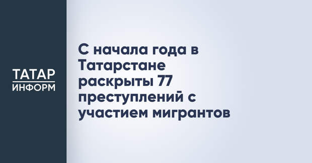 С начала года в Татарстане раскрыты 77 преступлений с участием мигрантов
