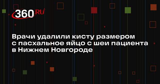 Врачи удалили кисту размером с пасхальное яйцо с шеи пациента в Нижнем Новгороде