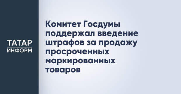 Комитет Госдумы поддержал введение штрафов за продажу просроченных маркированных товаров