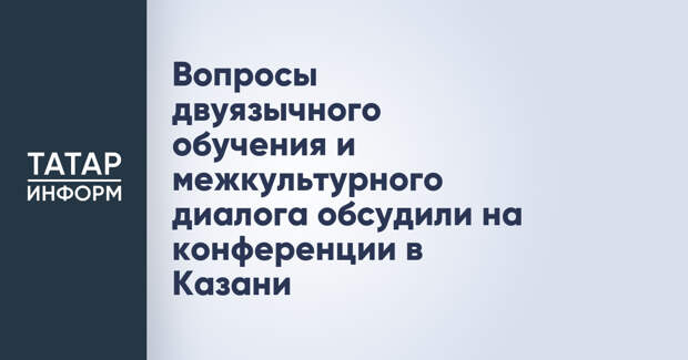 Вопросы двуязычного обучения и межкультурного диалога обсудили на конференции в Казани