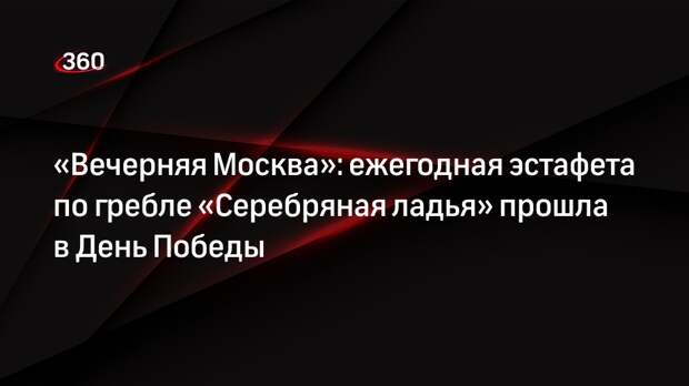 «Вечерняя Москва»: ежегодная эстафета по гребле «Серебряная ладья» прошла в День Победы