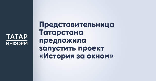 Представительница Татарстана предложила запустить проект «История за окном»