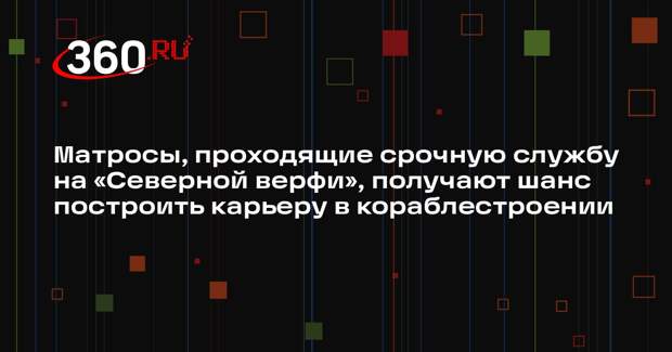 Матросы, проходящие срочную службу на «Северной верфи», получают шанс построить карьеру в кораблестроении