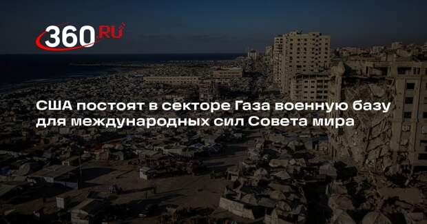 США постоят в секторе Газа военную базу для международных сил Совета мира