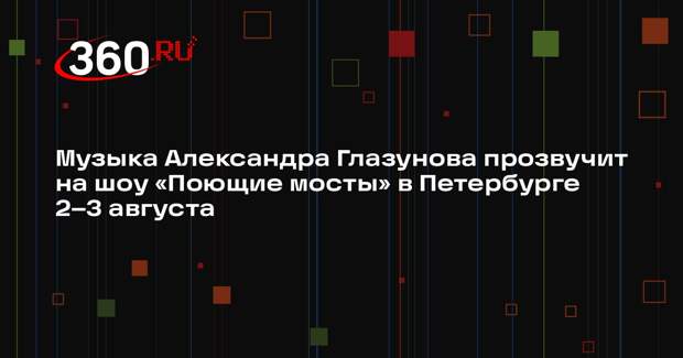 Музыка Александра Глазунова прозвучит на шоу «Поющие мосты» в Петербурге 2–3 августа