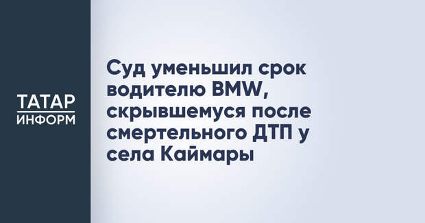 Суд уменьшил срок водителю BMW, скрывшемуся после смертельного ДТП у села Каймары