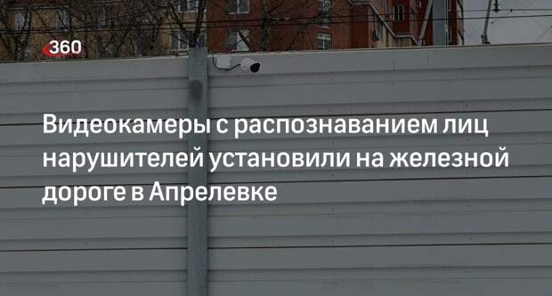 Видеокамеры с распознаванием лиц нарушителей установили на железной дороге в Апрелевке
