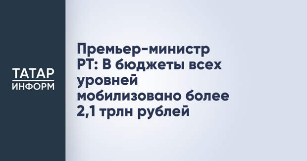 Премьер-министр РТ: В бюджеты всех уровней мобилизовано более 2,1 трлн рублей