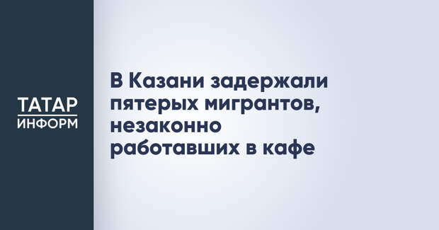 В Казани задержали пятерых мигрантов, незаконно работавших в кафе
