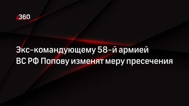 СК выступил за домашний арест для экс-командующего 58-й армией ВС РФ Попова