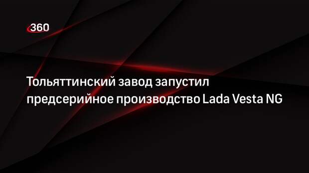 Правительство Самарской области: АвтоВаз начал предсерийное производство Lada Vesta NG