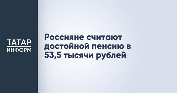 Россияне считают достойной пенсию в 53,5 тысячи рублей