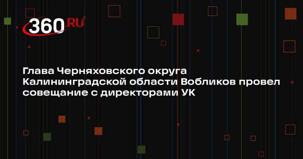 Глава Черняховского округа Калининградской области Вобликов провел совещание с директорами УК