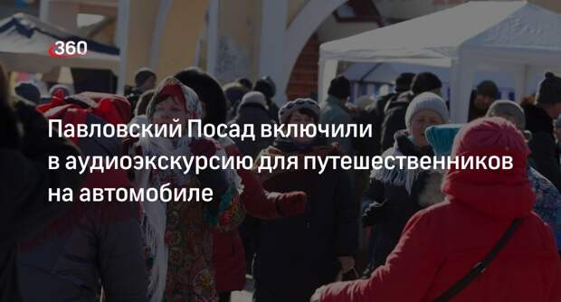 Павловский Посад включили в аудиоэкскурсию для путешественников на автомобиле