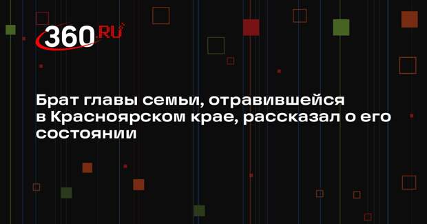 Брат главы семьи, отравившейся в Красноярском крае, рассказал о его состоянии