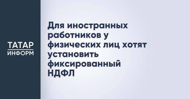 Для иностранных работников у физических лиц хотят установить фиксированный НДФЛ