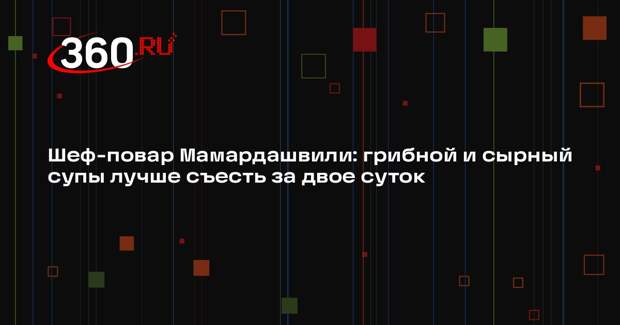 Шеф-повар Мамардашвили: грибной и сырный супы лучше съесть за двое суток