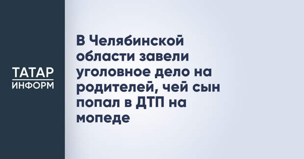 В Челябинской области завели уголовное дело на родителей, чей сын попал в ДТП на мопеде