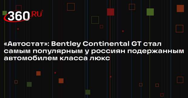 «Автостат»: Bentley Continental GT стал самым популярным у россиян подержанным автомобилем класса люкс