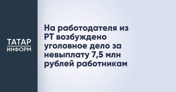 На работодателя из РТ возбуждено уголовное дело за невыплату 7,5 млн рублей работникам