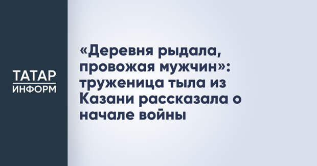 «Деревня рыдала, провожая мужчин»: труженица тыла из Казани рассказала о начале войны