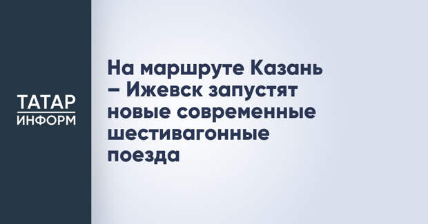 На маршруте Казань – Ижевск запустят новые современные шестивагонные поезда