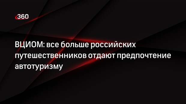 ВЦИОМ: все больше российских путешественников отдают предпочтение автотуризму