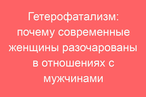 Гетерофатализм: почему современные женщины разочарованы в отношениях с мужчинами