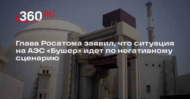 Глава Росатома заявил, что ситуация на АЭС «Бушер» идет по негативному сценарию