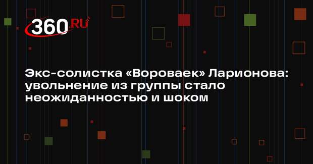 Экс-солистка «Вороваек» Ларионова: увольнение из группы стало неожиданностью и шоком