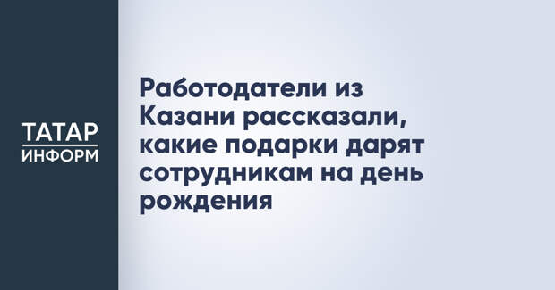 Работодатели из Казани рассказали, какие подарки дарят сотрудникам на день рождения